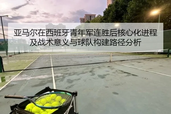 亚马尔在西班牙青年军连胜后核心化进程及战术意义与球队构建路径分析